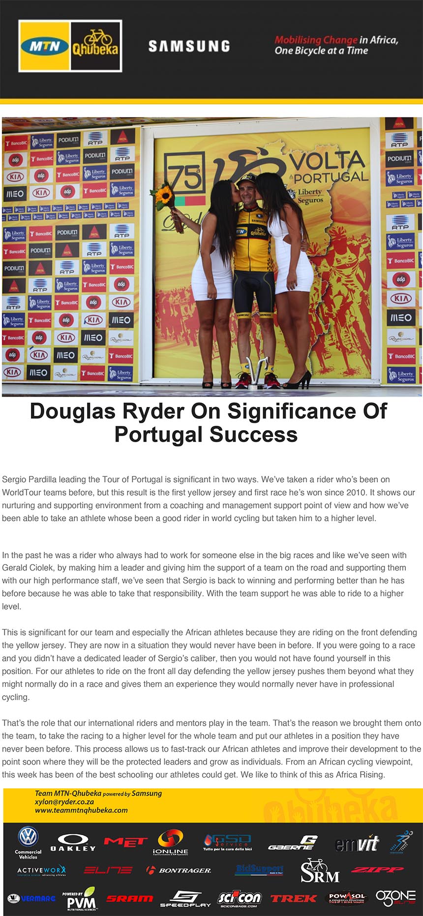 Douglas Ryder On Significance Of
Portugal Success
Sergio Pardilla leading the Tour of Portugal is significant in two ways. We’ve taken a rider who’s been on
WorldTour teams before, but this result is the first yellow jersey and first race he’s won since 2010. It shows our
nurturing and supporting environment from a coaching and management support point of view and how we’ve
been able to take an athlete whose been a good rider in world cycling but taken him to a higher level.
In the past he was a rider who always had to work for someone else in the big races and like we’ve seen with
15/08/13 09:24
http://posta26a.mailbeta.libero.it/cp/MailMessageBody.jsp?th=d109d2&pid=be4664e9c49f88f1f3193dfed7532620 Pagina 2 di 3
Gerald Ciolek, by making him a leader and giving him the support of a team on the road and supporting them
with our high performance staff, we’ve seen that Sergio is back to winning and performing better than he has
before because he was able to take that responsibility. With the team support he was able to ride to a higher
level.
This is significant for our team and especially the African athletes because they are riding on the front defending
the yellow jersey. They are now in a situation they would never have been in before. If you were going to a race
and you didn’t have a dedicated leader of Sergio’s caliber, then you would not have found yourself in this
position. For our athletes to ride on the front all day defending the yellow jersey pushes them beyond what they
might normally do in a race and gives them an experience they would normally never have in professional
cycling.
That’s the role that our international riders and mentors play in the team. That’s the reason we brought them onto
the team, to take the racing to a higher level for the whole team and put our athletes in a position they have
never been before. This process allows us to fast-track our African athletes and improve their development to the
point soon where they will be the protected leaders and grow as individuals. From an African cycling viewpoint,
this week has been of the best schooling our athletes could get. We like to think of this as Africa Rising.
Douglas Ryder
Team Principal
Team MTN-Qhubeka p/b Samsung
follow